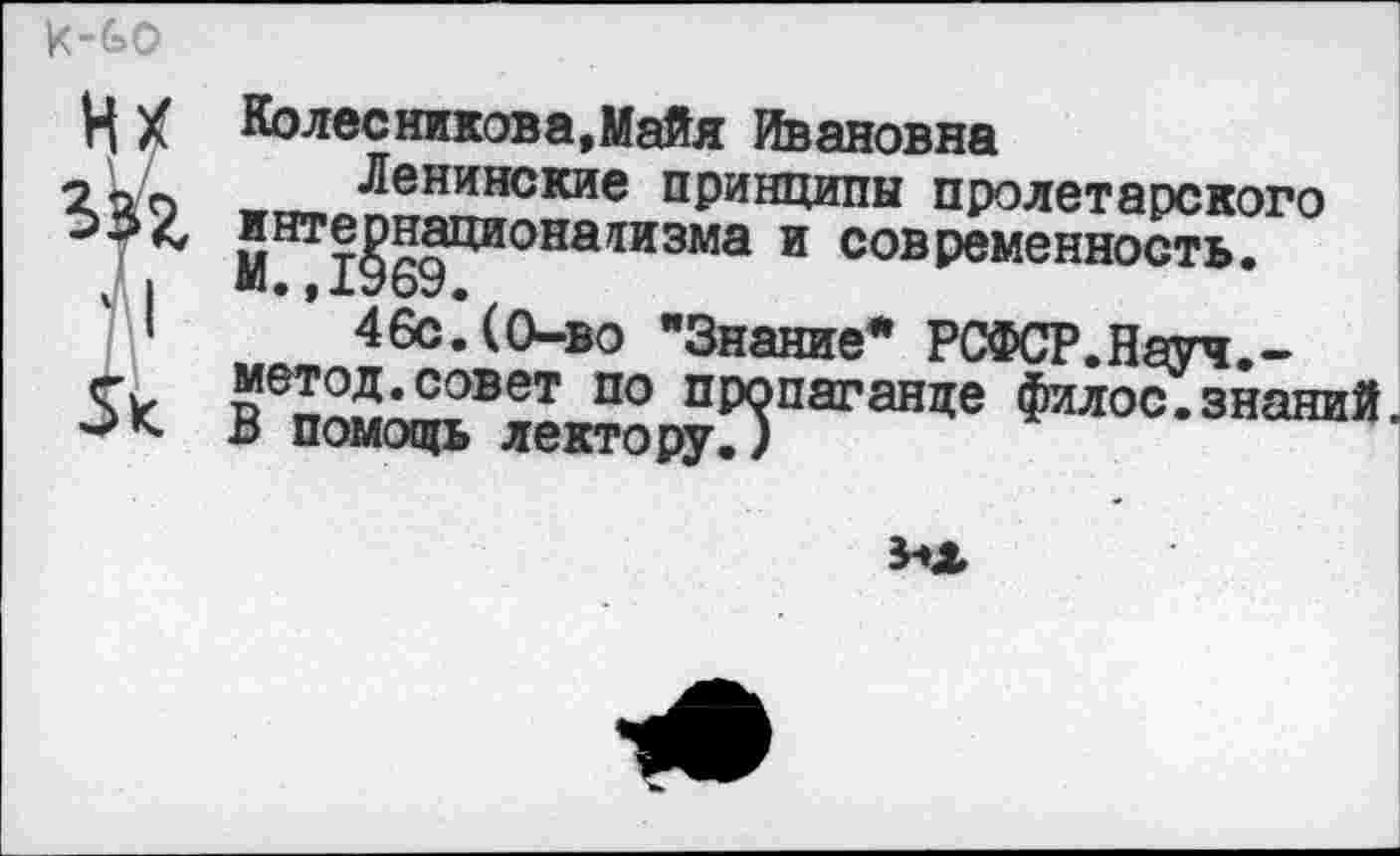 ﻿VI X Колес ников а, Майя Ивановна
гкъ -г™ Ленинские принципы пролетарского интернационализма и современность.
46с.(0-во "Знание* РСФСР.Науч.-5к: «вп™™?вет по пропаганде филос.знаний.
х> помощь лектору.)